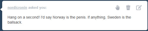 best-of-funny:  ackanime:  drgraevling:  I have no idea how you could possibly say that Norway is the penis and Sweden’s the ballsack. Obviously Sweden is the penis and Finland is the ballsack. Norway is more like a weird slug, riding on the penis.