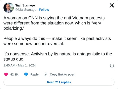 A woman on CNN is saying the anti-Vietnam protests were different from the situation now, which is “very polarizing.”  People always do this — make it seem like past activists were somehow uncontroversial.  It’s nonsense. Activism by its nature is antagonistic to the status quo.  — Niall Stanage (@NiallStanage) May 1, 2024