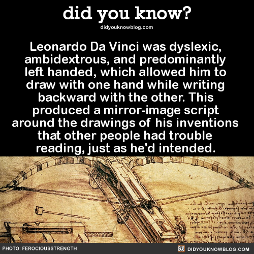 did-you-kno:  Leonardo Da Vinci was dyslexic, ambidextrous, and predominantly left handed, which allowed him to draw with one hand while writing backward with the other. This produced a mirror-image script around the drawings of his inventions that other