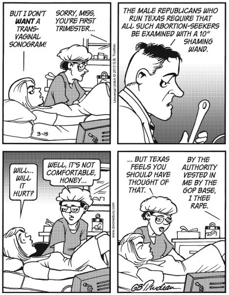 anti-capitalistlesbianwitch: This Doonesbury abortion cartoon was originally written by Gary Trudeau in 2012, in response to a Texas law requiring women to have an ultrasound before an abortion. It was banned from many major newspapers, and they ran syndi