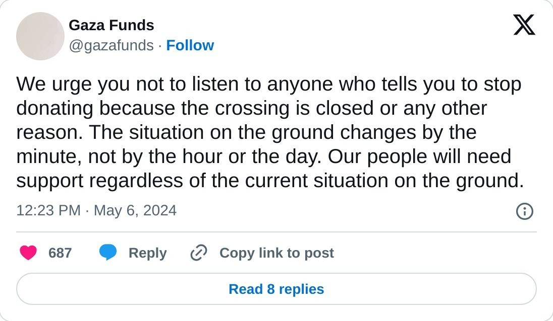 We urge you not to listen to anyone who tells you to stop donating because the crossing is closed or any other reason. The situation on the ground changes by the minute, not by the hour or the day. Our people will need support regardless of the current situation on the ground.  — Gaza Funds (@gazafunds) May 6, 2024