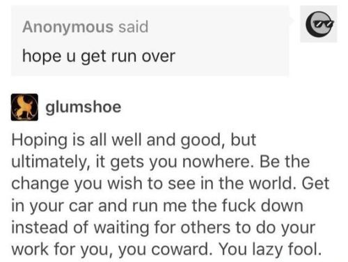 screenshot of a tumblr post. an anonymous ask reads: hope u get run over
the response by @glumshoe reads: Hoping is all well and good, but ultimately, it gets you nowhere. Be the change you wish to see in the world. Get in your car and run me the fuck down instead of waiting for others to do your work for you, you coward. You lazy fool.
