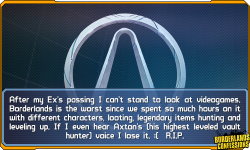 borderlands-confessions:  “After my Ex’s passing I can’t stand to look at video games. Borderlands is the worst since we spent so much hours on it with different characters, looting, legendary items hunting and leveling up. If I even hear Axton’s