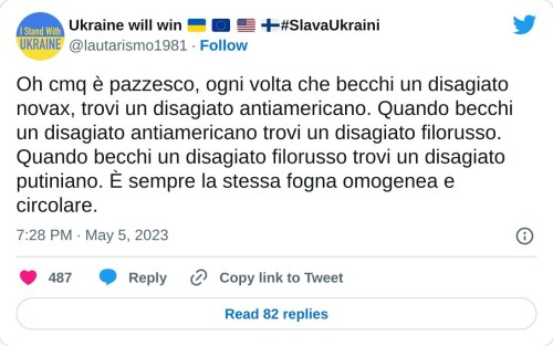 Oh cmq è pazzesco, ogni volta che becchi un disagiato novax, trovi un disagiato antiamericano. Quando becchi un disagiato antiamericano trovi un disagiato filorusso. Quando becchi un disagiato filorusso trovi un disagiato putiniano. È sempre la stessa fogna omogenea e circolare.  — Ukraine will win 🇺🇦 🇪🇺 🇺🇲 🇫🇮#SlavaUkraini (@lautarismo1981) May 5, 2023