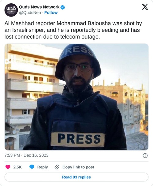 Al Mashhad reporter Mohammad Balousha was shot by an Israeli sniper, and he is reportedly bleeding and has lost connection due to telecom outage. pic.twitter.com/HMdvYkyR2S
— Quds News Network (@QudsNen) December 16, 2023