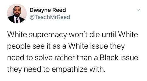 cfo-of-antifa:hobosbaby:  (x)   [Image description: A screenshot of a tweet from user Dwayne Reed @TeachMrReed that says, “White supremacy won’t die until White people see it is a White issue they need to solve rather than a Black issue they need