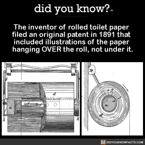 did-you-know:  The inventor of rolled toilet paper filed an original patent in 1891 that included illustrations of the paper hanging OVER the roll, not under it. (Source, Source 2)