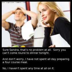  Sure Sandra, that’s no problem at all.  Sorry you can’t come round to dinner tonight. And don’t worry, I have not spent all day preparing a four course meal.   No, I haven’t spent any time at all on it.   Caption Credit: Uxorious Husband 
