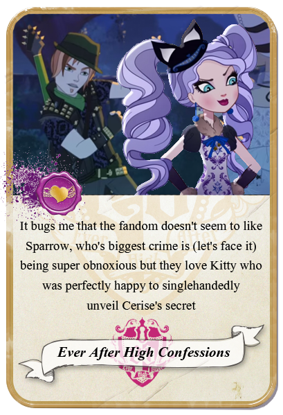 everafterhighconfessions:  It bugs me that the fandom doesn’t seem to like Sparrow, who’s biggest crime is (let’s face it) being super obnoxious but they love Kitty who was perfectly happy to singlehandedly unveil Cerise’s secret, which would’ve