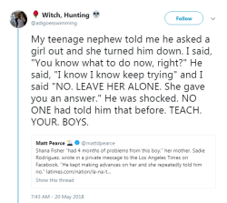 profeminist:    “My teenage nephew told me he asked a girl out and she turned him down. I said, “You know what to do now, right?” He said, “I know I know keep trying” and I said “NO. LEAVE HER ALONE. She gave you an answer.” He was shocked.