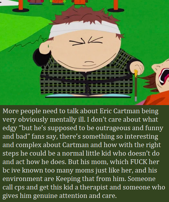 More people need to talk about Eric Cartman being very obviously mentally ill. I don’t care about what edgy “but he’s supposed to be outrageous and funny and bad” fans say, there’s something so interesting and complex about Cartman and how with the...