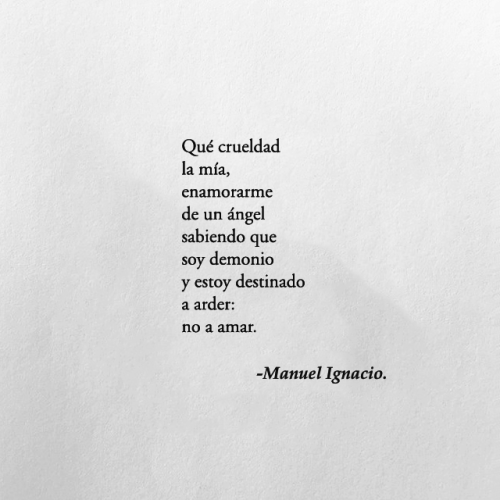 el-chico-de-la-poesia: Qué crueldad la mía,enamorarme de un ángelsabiendo que soy demonioy estoy destinado a arder:no a amar. — Los demonios no van con los ángeles, Manuel Ignacio. 