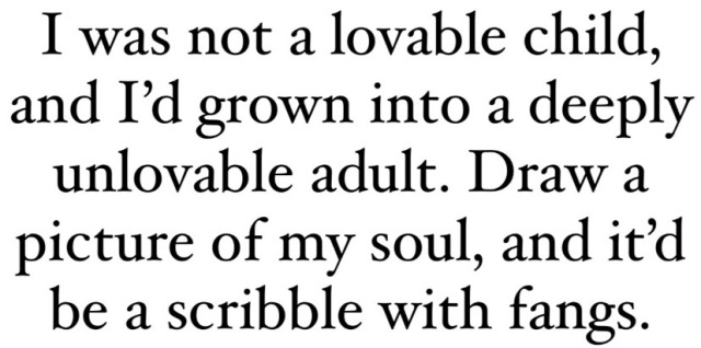 I was not a lovable child, and I'd grown into a deeply unlovable adult. Draw a picture of my soul, and it'd be a scribble with fangs. 