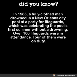 did-you-kno:  In 1985, a fully-clothed man drowned in a New Orleans city pool at a party for lifeguards, which was celebrating the pool’s first summer without a drowning. Over 100 lifeguards were in attendance. Four of them were on duty.  Source