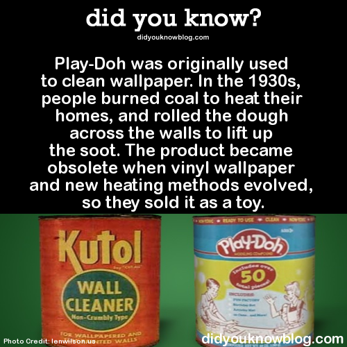 did-you-kno:Play-Doh was originally used to clean wallpaper. In the 1930s, people burned coal to heat their homes, and rolled the dough across the walls to lift up the soot. The product became obsolete when vinyl wallpaper and new heating methods evolved,