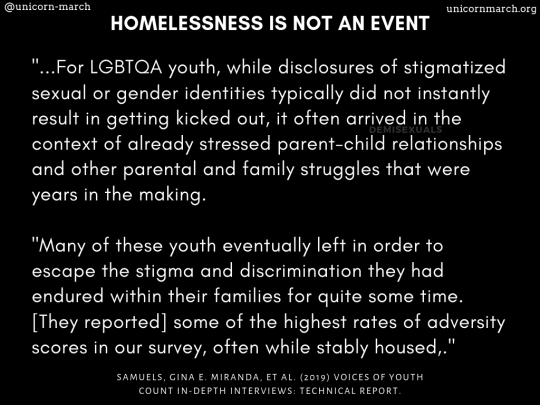 [White text on a black background says, 'HOMELESSNESS IS NOT AN EVENT: '...For LGBTQA youth, while disclosures of stigmatized sexual or gender identities typically did not instantly result in getting kicked out, it often arrived in the context of already stressed parent-child relationships and other parental and family struggles that were years in the making. 'Many of these youth eventually left in order to escape the stigma and discrimination they had endured within their families for quite some time. [They reported] some of the highest rates of adversity scores in our survey, often while stably housed.' Samuels, Gina E. Miranda, et al. (2019) Voices of Youth Count In-Depth Interviews: Technical Report.]