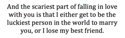 jct-official:  And the scariest part of falling in love with you is that I either get to be the luckiest person in the world to marry you, or I lose my best friend.  Questioning if marriage is even worth it .