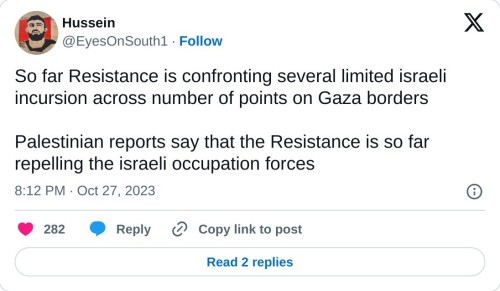 So far Resistance is confronting several limited israeli incursion across number of points on Gaza borders
Palestinian reports say that the Resistance is so far repelling the israeli occupation forces
— Hussein (@EyesOnSouth1) October 27, 2023