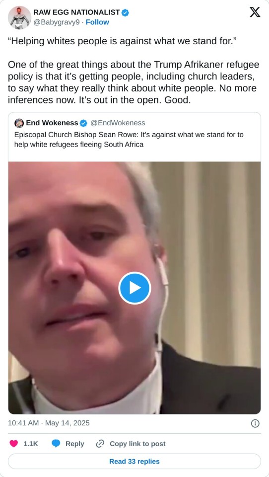 “Helping whites people is against what we stand for.”

One of the great things about the Trump Afrikaner refugee policy is that it’s getting people, including church leaders, to say what they really think about white people. No more inferences now. It’s out in the open. Good. https://t.co/asF2erMOKZ

— RAW EGG NATIONALIST (@Babygravy9) May 14, 2025