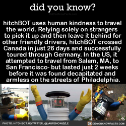 did-you-kno: hitchBOT uses human kindness to travel  the world. Relying solely on strangers  to pick it up and then leave it behind for other friendly drivers, hitchBOT crossed  Canada in just 26 days and successfully  toured through Germany. In the US,