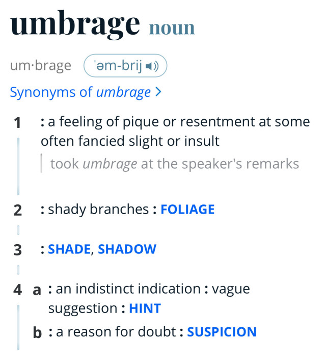 A screenshot of a dictionary entry:
umbrage noun
um•brage (am-brij*
Synonyms of umbrage ›
1 : a feeling of pique or resentment at some often fancied slight or insult took umbrage at the speaker's remarks
2 : shady branches: FOLIAGE
3 : SHADE, SHADOW
4 a : an indistinct indication: vague suggestion: HINT
b : a reason for doubt: SUSPICION