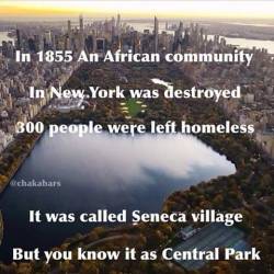 blackmagicalgirlmisandry:  untouchablethot:  i-will-call-you-thiquesawsebawse:  jessehimself:  themoorhouseproject:Seneca Village existed from 1825 through 1857. It was located between 82nd and 89th Streets and Seventh and Eighth Avenues. Today, this