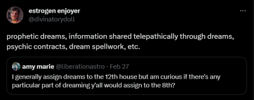 A quote tweet of mine that reads the following: "Prophetic dreams, information shared telepathically through dreams, psychic contracts, dream spellwork, etc."
This quote was in response to the following tweet by @liberationastro: "I generally assign dreams to the 12th house but am curious if there's any particular part of dreaming y'all would assign to the 8th?"