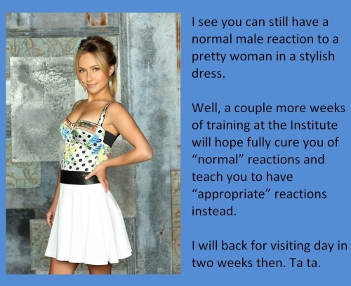 I see you can still have a normal male reaction to a pretty woman in a stylish dress.Well, a couple more weeks of training at the Institute will hope fully cure you of “normal” reactions and teach you to have “appropriate” reactions instead.I