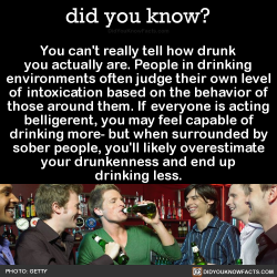 did-you-kno:  You can’t really tell how drunk you actually are. People in drinking environments often judge their own level of intoxication based on the behavior of those around them. If everyone is acting belligerent, you may feel capable of drinking