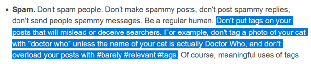 screenshot of tumblr guidelines defining spam. the highlighted portion says "Don't put tags on your posts that will mislead or deceive searchers. For example, don't tag a photo of your cat with "doctor who" unless the name of your cat is actually Doctor Who, and don't overload your posts with #barely #relevant #tags."