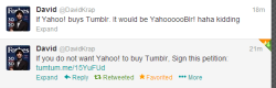 crimson-lullaby:  castieltheangelofthetardis:  David is the Co-Founder, CEO and President of Tumblr and he wants you sign this petition! http://www.ipetitions.com/petition/stop-yahoo-from-buying-tumblr/ to stop Yahoo! from buying Tumblr. NOW GO AND
