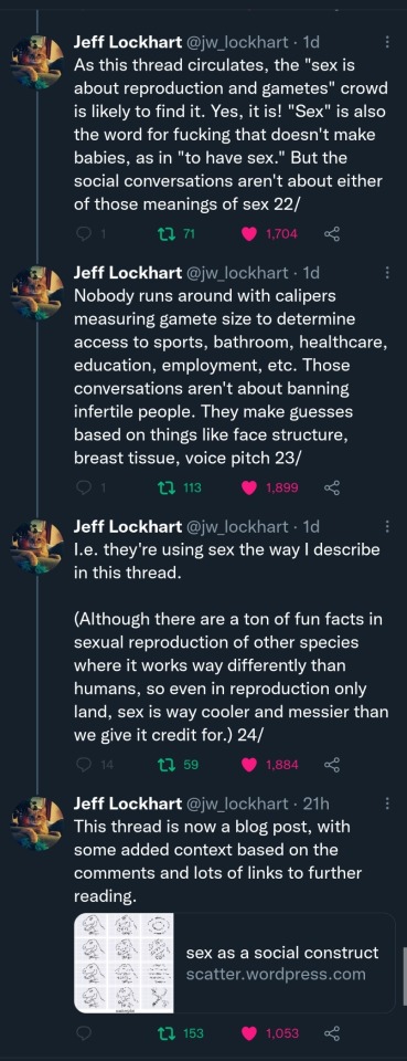 Jeff Lockhart (@jw_lockhart): (Cont'd) As this thread circulates, the "sex is about reproduction and gametes" crowd is likely to find it. Yes, it is! "Sex" is also the word for fucking that doesn't make babies, as in "to have sex." But the social conversations aren't about either of those meanings of sex 22/ Nobody runs around with calipers measuring gamete size to determine access to sports, bathroom, healthcare, education, employment, etc. Those conversations aren't about banning infertile people. They make guesses based on things like face structure, breast tissue, voice pitch 23/ I.e. they're using sex the way I describe in this thread. (Although there are a ton of fun facts in sexual reproduction of other species where it works way differently than humans, so even in reproduction only land, sex is way cooler and messier than we give it credit for.) 24/ This thread is now a blog post, with some added context based on the comments and lots of links to further reading. [link to article "sex as a social construct" on scatter.wordpress.com]  