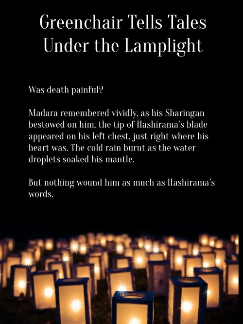 Image ID: The following text floats over a field of lanterns which are glowing in the dark.
Greenchair Tells Tales Under the Lamplight
Was death painful?
Madara remembered vividly, as his Sharingan bestowed on him, the tip of Hashirama’s blade appeared on his left chest, just right where his heart was. The cold rain burnt as the water droplets soaked his mantle.
But nothing wound him as much as Hashirama’s words.
