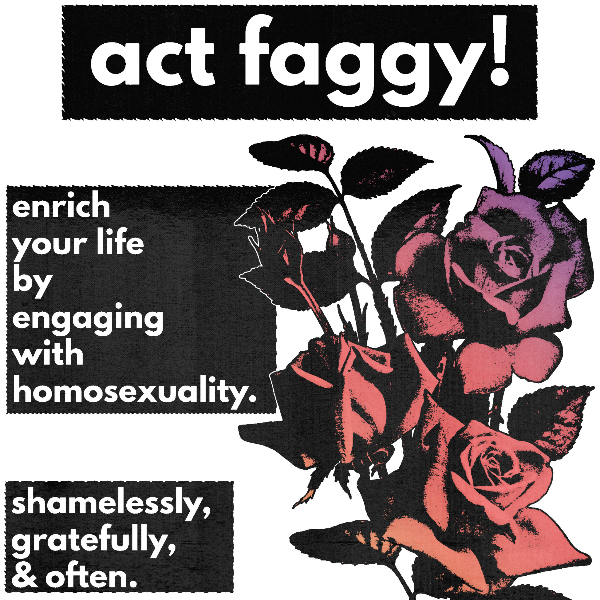 sweatermuppet:[Image ID: a typography edit. there is white text in black boxes that reads “act faggy! enrich your life by engaging with homosexuality. shamelessly, gratefully, & often.” to the right of the image is a stalk of roses with
