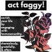 sweatermuppet:[Image ID: a typography edit. there is white text in black boxes that reads “act faggy! enrich your life by engaging with homosexuality. shamelessly, gratefully, & often.” to the right of the image is a stalk of roses with