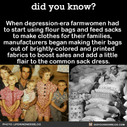 did-you-kno:  When depression-era farmwomen had  to start using flour bags and feed sacks  to make clothes for their families,  manufacturers began making their bags  out of brightly-colored and printed  fabrics to boost sales and add a little  flair