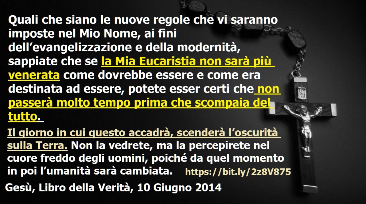 .. se la Mia Eucaristia non sarà più venerata come dovrebbe essere … potete esser certi che non passerà molto tempo prima che scompaia del tutto April 22, 2020 at 04:00AM
Quali che siano le nuove regole che vi saranno imposte nel Mio Nome, ai fini...