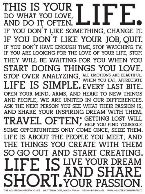 garalord:  This is your life. Do what you love, and do it often. If you don’t like something, change it. If you don’t like your job, quit. If you don’t have enough time, stop watching TV. If you are looking for the love of your life, stop; they