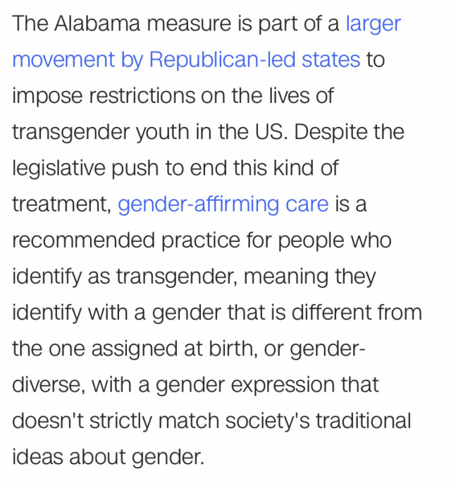 text in image: "The Alabama measure is part of a larger movement by Republican-led states to impose restrictions on the lives of transgender youth in the US. Despite the legislative push to end this kind of treatment, gender-affirming care is a recommended practice for people who identify as transgender, meaning they identify with a gender that is different from the one assigned at birth, or gender- diverse, with a gender expression that doesn't strictly match society's traditional ideas about gender."