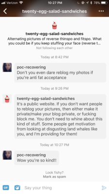 poc-recovering:  Report and/or block them. They reblog photos of people they think are too fat, too skinny, whatever, and think posting public photos means someone’s asking for their photos to be reblogged to a hate blog. @twenty-egg-salad-sandwiches