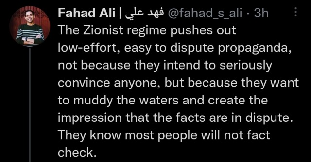 a tweet by Fahad Ali reading "The Zionist regime pushes out low-effort, easy to dispute propaganda, not because they intend to seriously convince anyone, but because they want to muddy the waters and create the impression that the facts are in dispute. They know most people will not fact check."