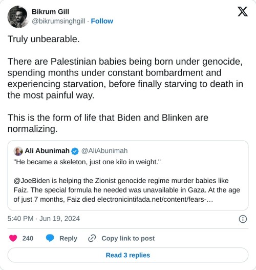Truly unbearable.

There are Palestinian babies being born under genocide, spending months under constant bombardment and experiencing starvation, before finally starving to death in the most painful way.

This is the form of life that Biden and Blinken are normalizing. https://t.co/4kWkBoaI8A

— Bikrum Gill (@bikrumsinghgill) June 19, 2024