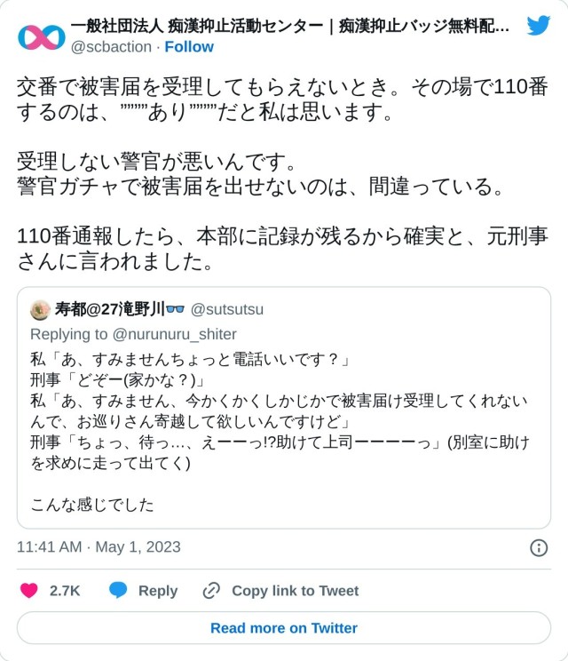 交番で被害届を受理してもらえないとき。その場で110番するのは、””””あり””””だと私は思います。

受理しない警官が悪いんです。
警官ガチャで被害届を出せないのは、間違っている。

110番通報したら、本部に記録が残るから確実と、元刑事さんに言われました。 https://t.co/PJRUOetCgM

— 一般社団法人 痴漢抑止活動センター｜痴漢抑止バッジ無料配布中。プロフ見てね (@scbaction) May 1, 2023