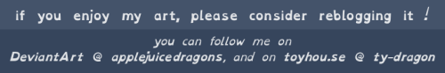image id: a banner reading ‘if you enjoy my art, please consider reblogging it! you can follow me on 
DeviantArt @ applejuicedragons, and on toyhou.se @ ty-dragon’ /image id over