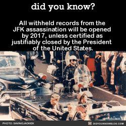 did-you-kno:All withheld records from the JFK assassination will be opened by 2017, unless certified as justifiably closed by the President of the United States.    Ten minutes after President Kennedy was shot, CBS broadcast the first nationwide TV news