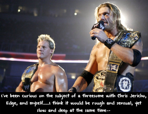 wwewrestlingsexconfessions:  I’ve been curious on the subject of a threesome with Chris Jericho, Edge, and myself…..I think it would be rough and sensual, yet slow and deep at the same time—-