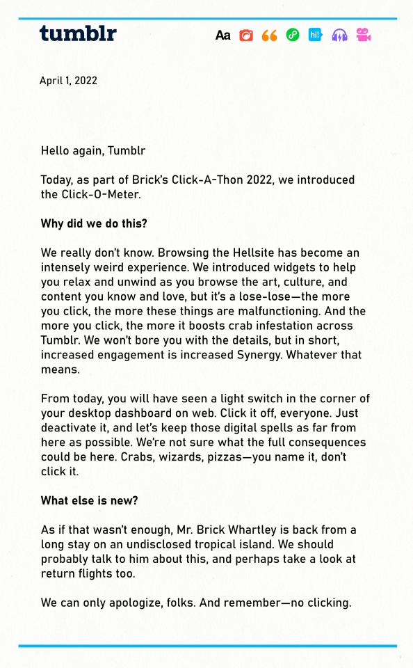 Hello again, Tumblr Today, as part of Brick's Click-A-Thon 2022, we introduced the new Click-O-Meter to help you click and fidget as you browse. Why did we do this? We really don’t know. Browsing the Hellsite has become an intensely weird experience. We introduced widgets to help you relax and unwind as you browse the art, culture, and content you know and love, but it’s a lose-lose—the more you click, the more these things are malfunctioning. And the more you click, the more it boosts crab infestation across Tumblr. We won’t bore you with the details, but in short, increased engagement is increased Synergy. Whatever that means. From today, you will have seen a light switch in the corner of your desktop dashboard on web. Click it off, everyone. Just deactivate it, and let’s keep those digital spells as far from here as possible. We’re not sure what the full consequences could be here. Crabs, wizards, pizzas—you name it, don’t click it. What else is new? As if that wasn’t enough, Mr. Brick Whartley is back from a long stay on an undisclosed tropical island. We should probably talk to him about this, and perhaps take a look at return flights too. We can only apologize, folks. And remember—no clicking. 