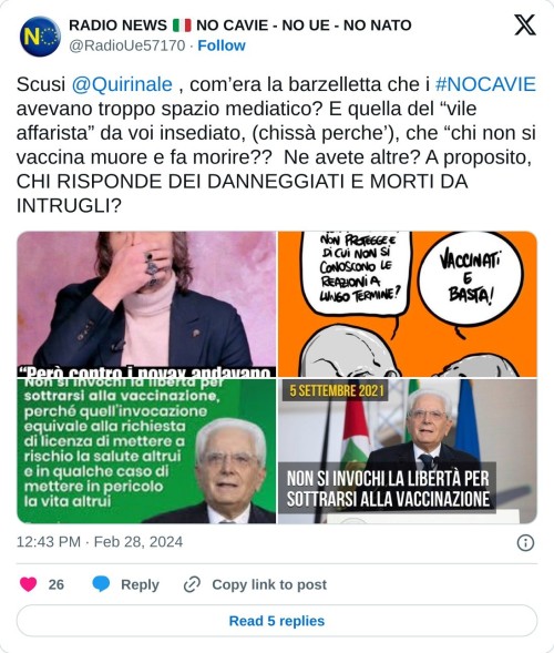 Scusi @Quirinale , com’era la barzelletta che i #NOCAVIE avevano troppo spazio mediatico? E quella del “vile affarista” da voi insediato, (chissà perche’), che “chi non si vaccina muore e fa morire?? Ne avete altre? A proposito, CHI RISPONDE DEI DANNEGGIATI E MORTI DA INTRUGLI? pic.twitter.com/MMYUFcgJkF  — RADIO NEWS 🇮🇹 NO CAVIE - NO UE - NO NATO (@RadioUe57170) February 28, 2024