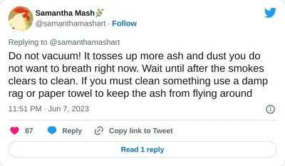 Do not vacuum! It tosses up more ash and dust you do not want to breath right now. Wait until after the smokes clears to clean. If you must clean something use a damp rag or paper towel to keep the ash from flying around

— Samantha Mash🌿 (@samanthamashart) June 7, 2023