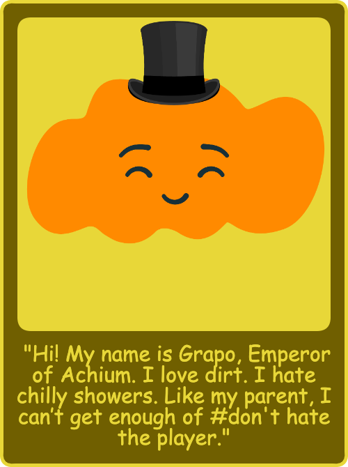 "Hi! My name is Grapo, Emperor of Achium. I love dirt. I hate chilly showers. Like my parent, I can’t get enough of #don't hate the player."